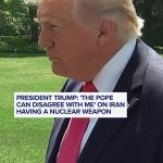 President Trump States: ‘The Pope is entitled to his opinion’ regarding Iran’s nuclear capabilities